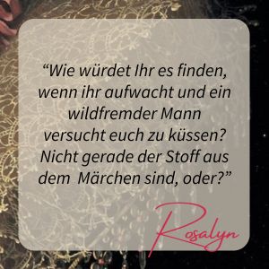 Zitat: "Wie würdet Ihr es finden, wenn Ihr aufwacht und ein wildfremder Mann versucht Euch zu küssen? Nicht gerade der Stoff aus dem Märchen sind, oder?" Rosalyn